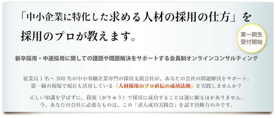 「中小企業に特化した求める人材の採用の仕方」を採用のプロが教えます。新卒採用・中途採用に関しての課題や問題解決をサポートする会員制オンラインコンサルティング。従業員1名～300名の中小零細企業専門の採用支援会社が、あなたの会社の問題解決をサポート。第一線の現場で現在も活用している「人材採用のプロ直伝の成功法則」を実践しませんか？正しい知識を学ばずに我流（がりゅう）で採用に成功することは運に頼るほかありません。今、あなたの会社会社に必要なものは、この「求人成功実践会」を試す決断力のみです。