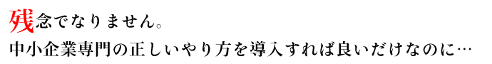 残念でなりません。中小企業専門の正しいやり方を導入すれば良いだけなのに・・・